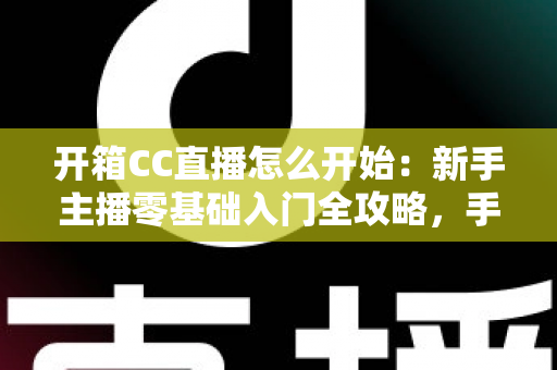 开箱CC直播怎么开始:新手主播零基础入门全攻略,手把手教你开启直播首秀 开箱CC直播怎么开始:新手主播零基础入门全攻略,手把手教你开启直播首秀