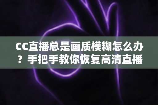 CC直播总是画质模糊怎么办？手把手教你恢复高清直播画面的完整指南