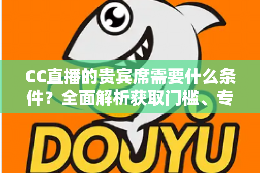 CC直播的贵宾席需要什么条件?全面解析获取门槛、专属特权与使用指南 CC直播的贵宾席需要什么条件?全面解析获取门槛、专属特权与使用指南