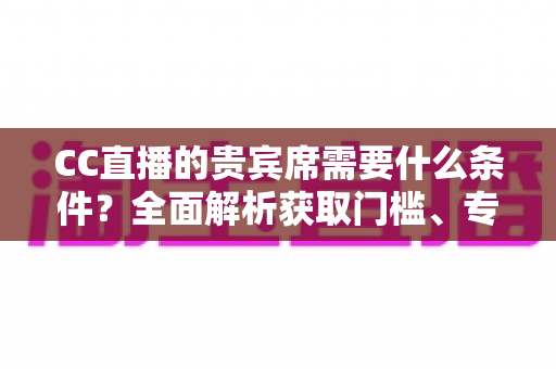 CC直播的贵宾席需要什么条件?全面解析获取门槛、专属特权与使用指南 CC直播的贵宾席需要什么条件?全面解析获取门槛、专属特权与使用指南