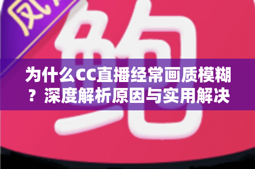 为什么CC直播经常画质模糊?深度解析原因与实用解决方案全指南 为什么CC直播经常画质模糊?深度解析原因与实用解决方案全指南