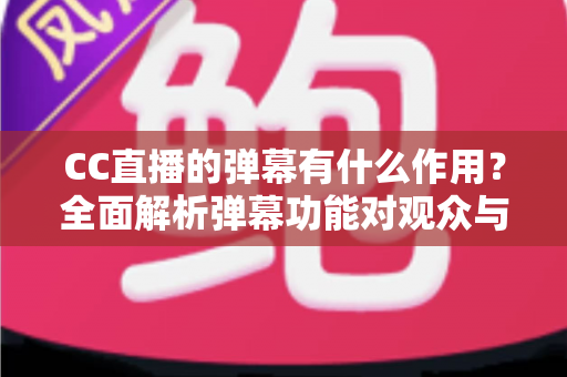 CC直播的弹幕有什么作用？全面解析弹幕功能对观众与主播的双重价值