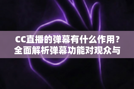 CC直播的弹幕有什么作用？全面解析弹幕功能对观众与主播的双重价值