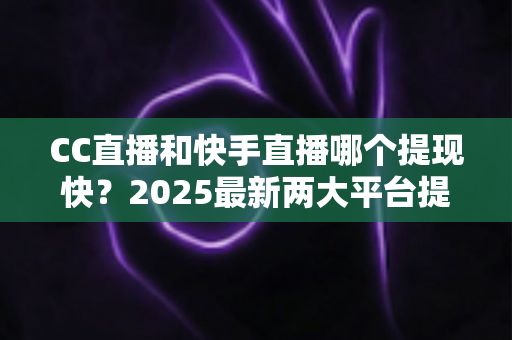 CC直播和快手直播哪个提现快？2025最新两大平台提现速度、规则与技巧全面对比指南