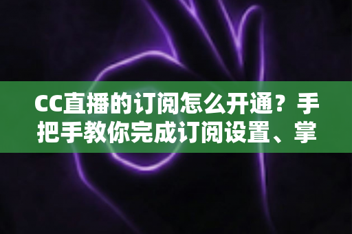 CC直播的订阅怎么开通?手把手教你完成订阅设置、掌握粉丝特权与常见问题全解析 CC直播的订阅怎么开通?手把手教你完成订阅设置、掌握粉丝特权与常见问题全解析