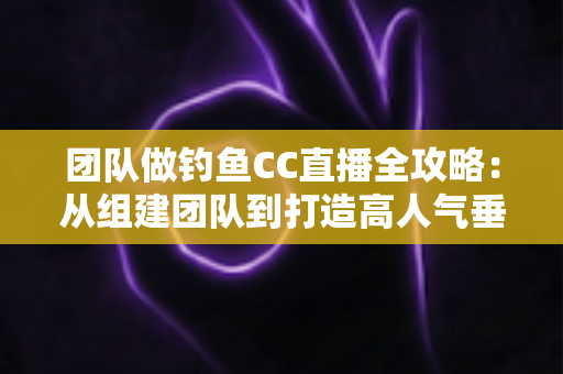 团队做钓鱼CC直播全攻略：从组建团队到打造高人气垂钓直播间的实战指南