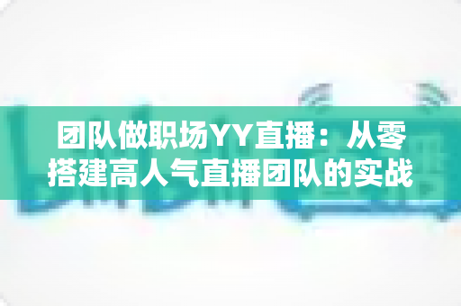 团队做职场YY直播:从零搭建高人气直播团队的实战运营指南 团队做职场YY直播:从零搭建高人气直播团队的实战运营指南