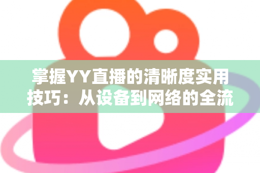 掌握YY直播的清晰度实用技巧：从设备到网络的全流程画质优化指南
