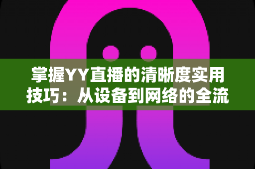 掌握YY直播的清晰度实用技巧：从设备到网络的全流程画质优化指南