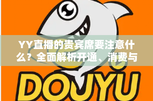 YY直播的贵宾席要注意什么?全面解析开通、消费与避坑指南 YY直播的贵宾席要注意什么?全面解析开通、消费与避坑指南