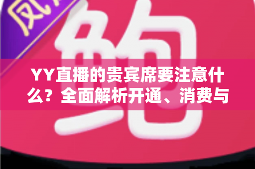 YY直播的贵宾席要注意什么?全面解析开通、消费与避坑指南 YY直播的贵宾席要注意什么?全面解析开通、消费与避坑指南