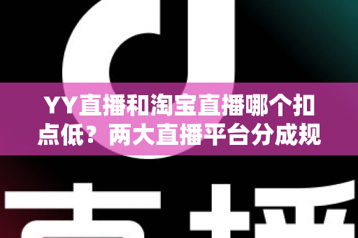 YY直播和淘宝直播哪个扣点低？两大直播平台分成规则深度对比，帮你选对最省钱的变现渠道