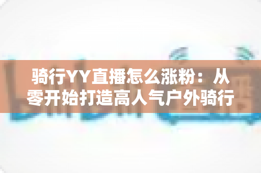 骑行YY直播怎么涨粉:从零开始打造高人气户外骑行直播间的实战指南 骑行YY直播怎么涨粉:从零开始打造高人气户外骑行直播间的实战指南