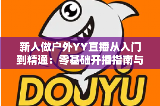 新人做户外YY直播从入门到精通:零基础开播指南与涨粉变现全攻略 新人做户外YY直播从入门到精通:零基础开播指南与涨粉变现全攻略