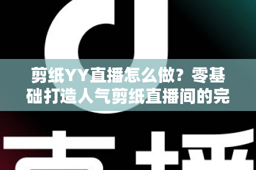 剪纸YY直播怎么做？零基础打造人气剪纸直播间的完整实战指南