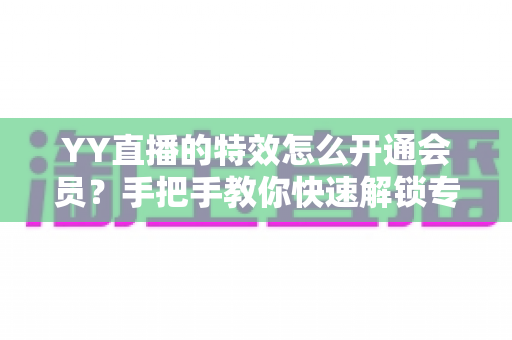YY直播的特效怎么开通会员?手把手教你快速解锁专属特效特权全攻略 YY直播的特效怎么开通会员?手把手教你快速解锁专属特效特权全攻略