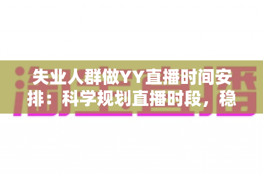 失业人群做YY直播时间安排：科学规划直播时段，稳步开启副业增收新路径