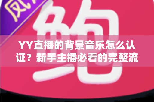 YY直播的背景音乐怎么认证？新手主播必看的完整流程与实用指南