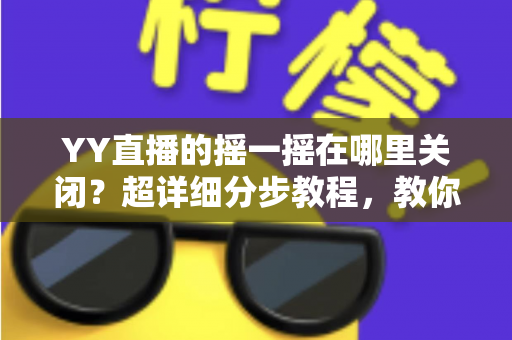 YY直播的摇一摇在哪里关闭？超详细分步教程，教你彻底告别误触跳转广告的烦恼