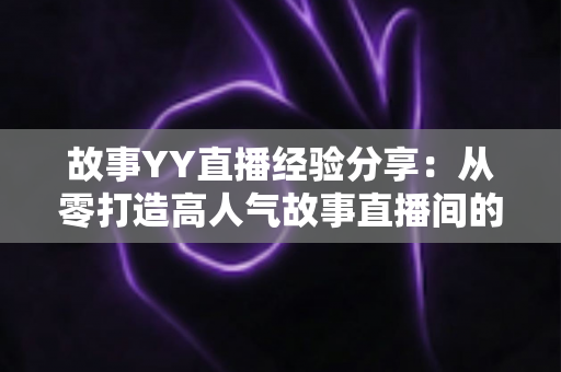 故事YY直播经验分享:从零打造高人气故事直播间的实战指南 故事YY直播经验分享:从零打造高人气故事直播间的实战指南