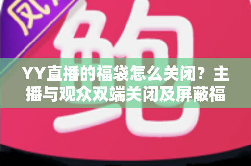 YY直播的福袋怎么关闭？主播与观众双端关闭及屏蔽福袋的完整实操指南