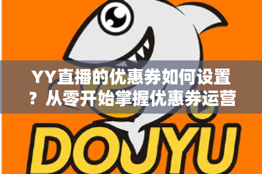 YY直播的优惠券如何设置?从零开始掌握优惠券运营的完整指南 YY直播的优惠券如何设置?从零开始掌握优惠券运营的完整指南