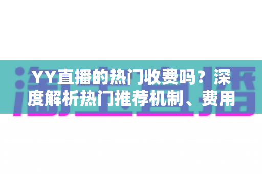 YY直播的热门收费吗？深度解析热门推荐机制、费用问题与上热门全攻略