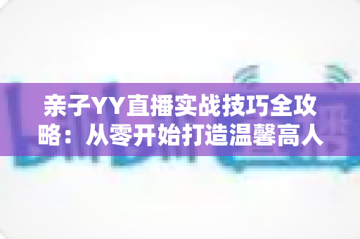 亲子YY直播实战技巧全攻略:从零开始打造温馨高人气家庭直播间 亲子YY直播实战技巧全攻略:从零开始打造温馨高人气家庭直播间