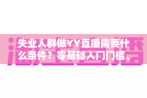 失业人群做YY直播需要什么条件？零基础入门门槛、设备清单与起步攻略全解析