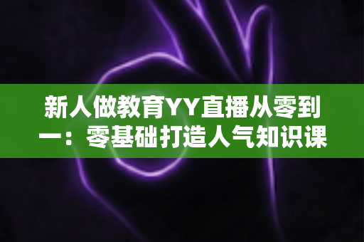新人做教育YY直播从零到一：零基础打造人气知识课堂的完整实战指南