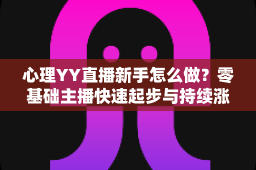 心理YY直播新手怎么做？零基础主播快速起步与持续涨粉的实战指南