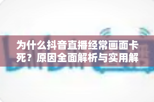 为什么抖音直播经常画面卡死？原因全面解析与实用解决方案指南