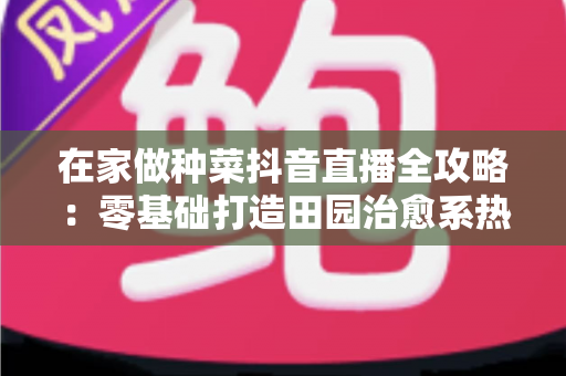 在家做种菜抖音直播全攻略:零基础打造田园治愈系热门账号的实用指南 在家做种菜抖音直播全攻略:零基础打造田园治愈系热门账号的实用指南