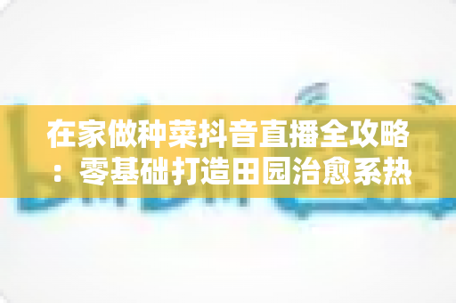 在家做种菜抖音直播全攻略:零基础打造田园治愈系热门账号的实用指南 在家做种菜抖音直播全攻略:零基础打造田园治愈系热门账号的实用指南