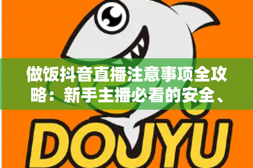 做饭抖音直播注意事项全攻略:新手主播必看的安全、合规与涨粉实战指南 做饭抖音直播注意事项全攻略:新手主播必看的安全、合规与涨粉实战指南