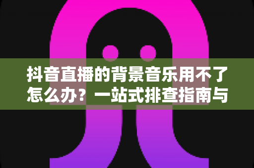 抖音直播的背景音乐用不了怎么办?一站式排查指南与高效解决技巧助你快速恢复直播氛围 抖音直播的背景音乐用不了怎么办?一站式排查指南与高效解决技巧助你快速恢复直播氛围