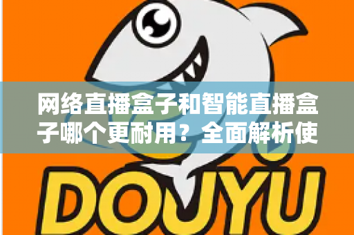 网络直播盒子和智能直播盒子哪个更耐用？全面解析使用寿命与选购秘籍