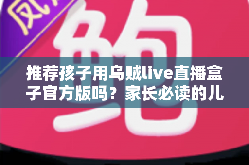 推荐孩子用乌贼live直播盒子官方版吗？家长必读的儿童直播应用安全指南与避坑解析