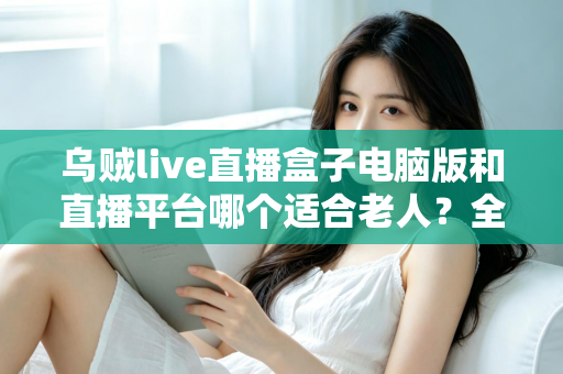 乌贼live直播盒子电脑版和直播平台哪个适合老人?全方位对比帮您做出明智选择 乌贼live直播盒子电脑版和直播平台哪个适合老人?全方位对比帮您做出明智选择