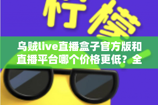 乌贼live直播盒子官方版和直播平台哪个价格更低？全网费用对比与省钱选购指南