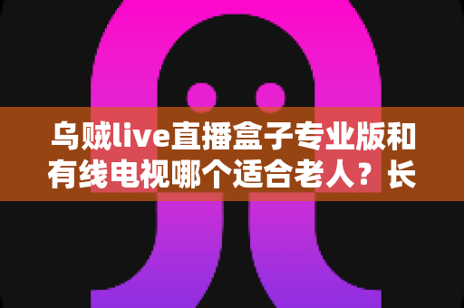 乌贼live直播盒子专业版和有线电视哪个适合老人？长辈家庭观影方案全面对比与选购指南
