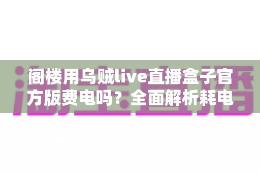 阁楼用乌贼live直播盒子官方版费电吗？全面解析耗电量、省电技巧与使用指南