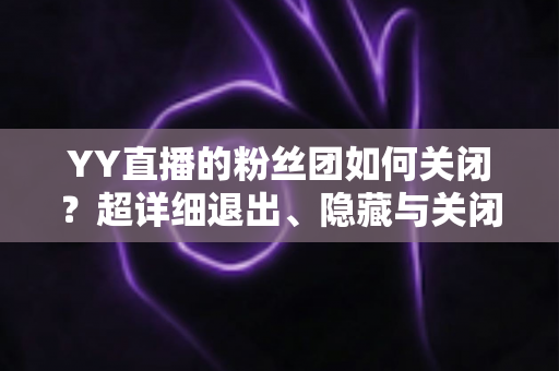 YY直播的粉丝团如何关闭？超详细退出、隐藏与关闭操作全攻略，一步到位轻松搞定