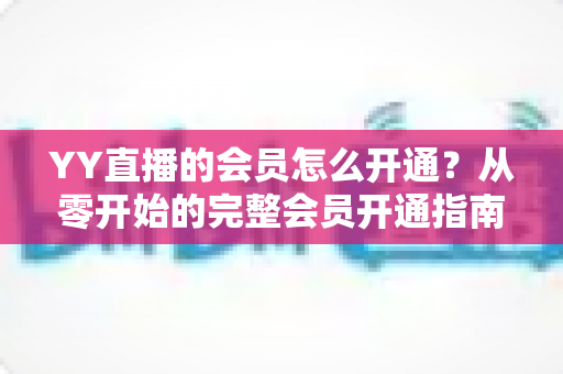 YY直播的会员怎么开通？从零开始的完整会员开通指南与特权详解