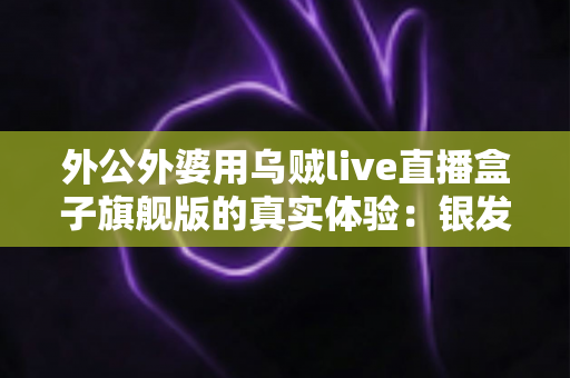 外公外婆用乌贼live直播盒子旗舰版的真实体验：银发族直播神器深度测评，适老化设计让长辈轻松开播