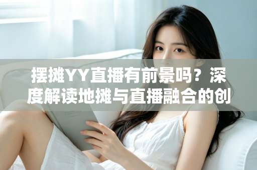 摆摊YY直播有前景吗？深度解读地摊与直播融合的创业新机遇与变现指南