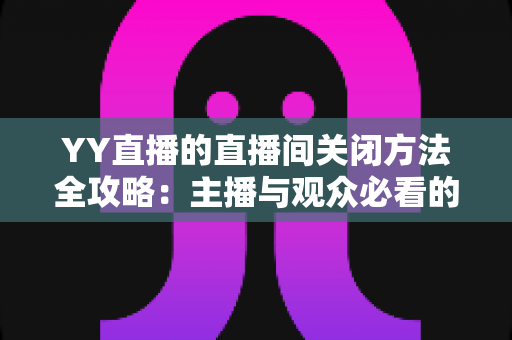 YY直播的直播间关闭方法全攻略：主播与观众必看的一站式实用指南