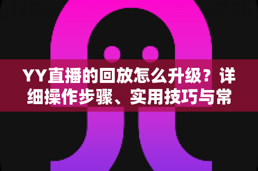 YY直播的回放怎么升级？详细操作步骤、实用技巧与常见问题全解析