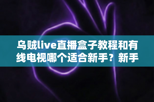 乌贼live直播盒子教程和有线电视哪个适合新手？新手必看的选择指南