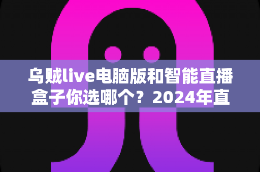 乌贼live电脑版和智能直播盒子你选哪个?2024年直播设备选购全攻略 乌贼live电脑版和智能直播盒子你选哪个?2024年直播设备选购全攻略